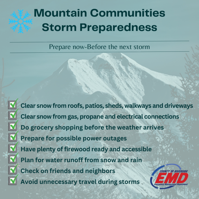 Graphic with text reading: Mountain Communities Storm Preparedness. Prepare now-Before the next storm. Clear snow from roofs, patios, sheds, walkways and driveways. Clear snow from gas, propane and electrical connections. Do grocery shopping before the weather arrives. Prepare for possible power outages. Have plenty of firewood ready and accessible. Plan for water runoff from snow and rain. Check on friends and neighbors. Avoid unnecessary travel during storms